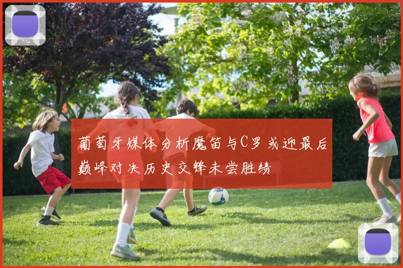 葡萄牙媒体分析魔笛与C罗或迎最后巅峰对决历史交锋未尝胜绩