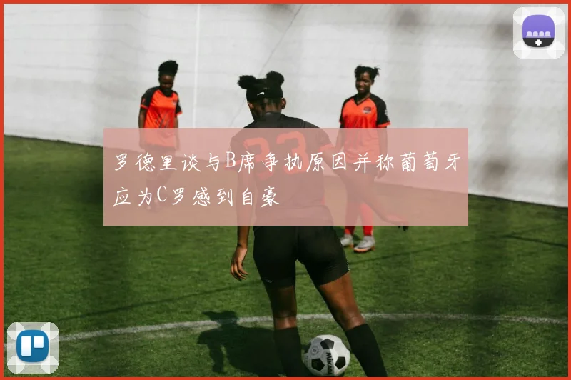 罗德里谈与B席争执原因并称葡萄牙应为C罗感到自豪