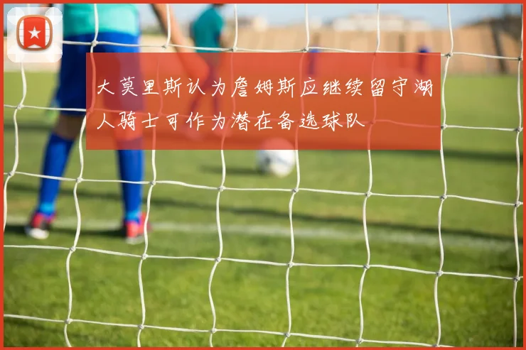 大莫里斯认为詹姆斯应继续留守湖人骑士可作为潜在备选球队