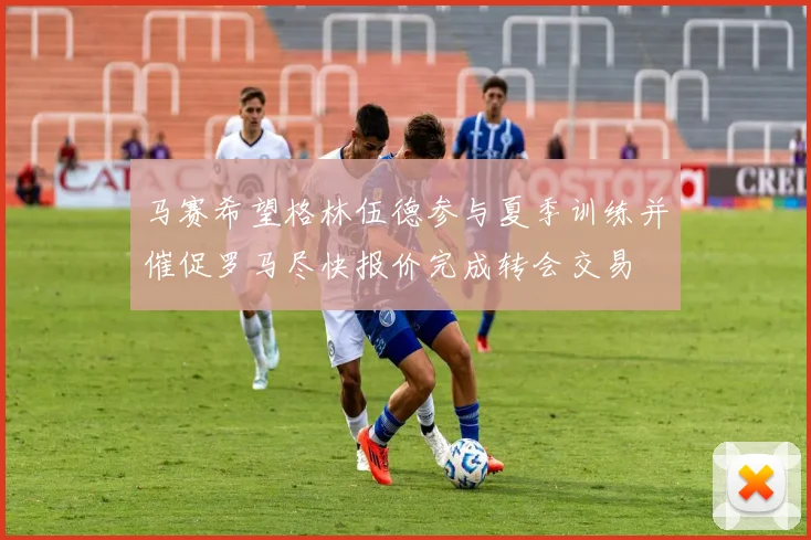 马赛希望格林伍德参与夏季训练并催促罗马尽快报价完成转会交易