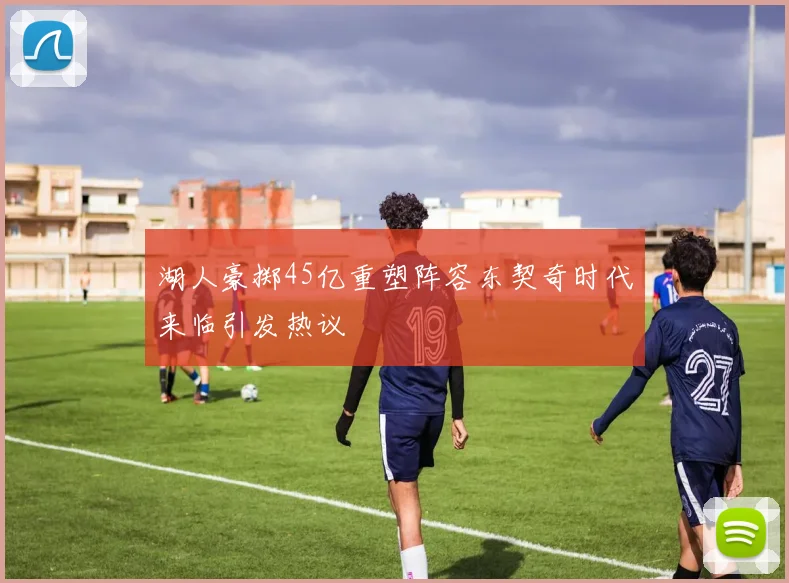 湖人豪掷45亿重塑阵容东契奇时代来临引发热议