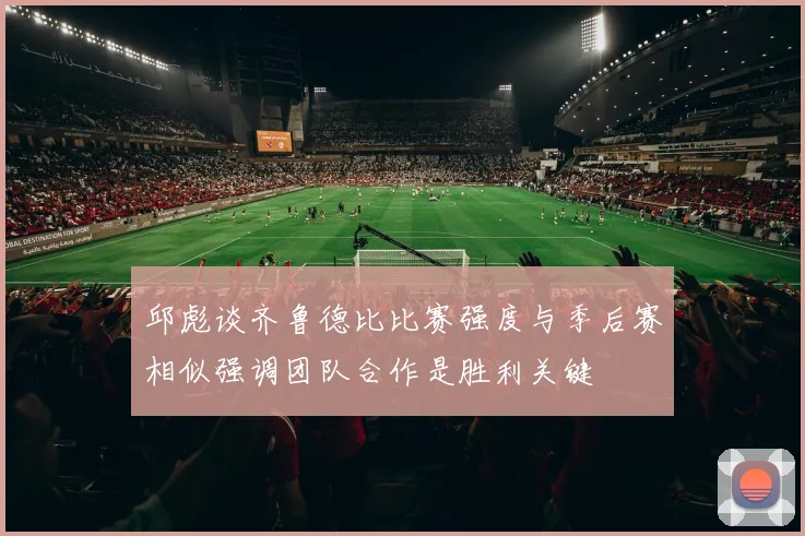 邱彪谈齐鲁德比比赛强度与季后赛相似强调团队合作是胜利关键