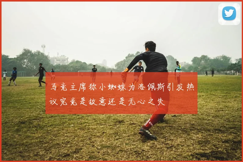 马竞主席称小蜘蛛为洛佩斯引发热议究竟是故意还是无心之失