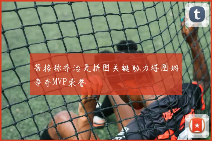 蒂格称乔治是拼图关键助力塔图姆争夺MVP荣誉