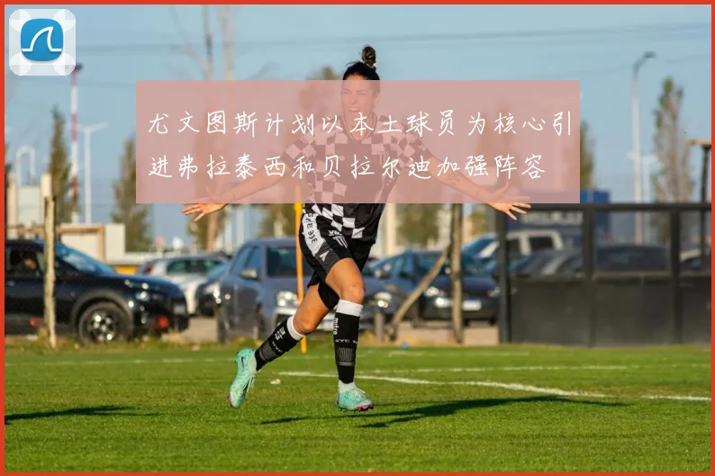 尤文图斯计划以本土球员为核心引进弗拉泰西和贝拉尔迪加强阵容