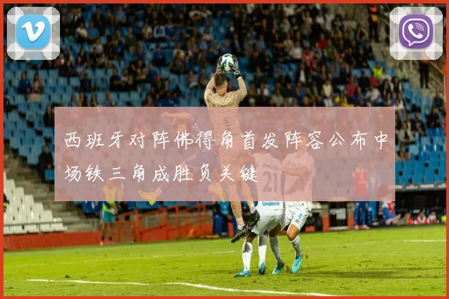 西班牙对阵佛得角首发阵容公布中场铁三角成胜负关键